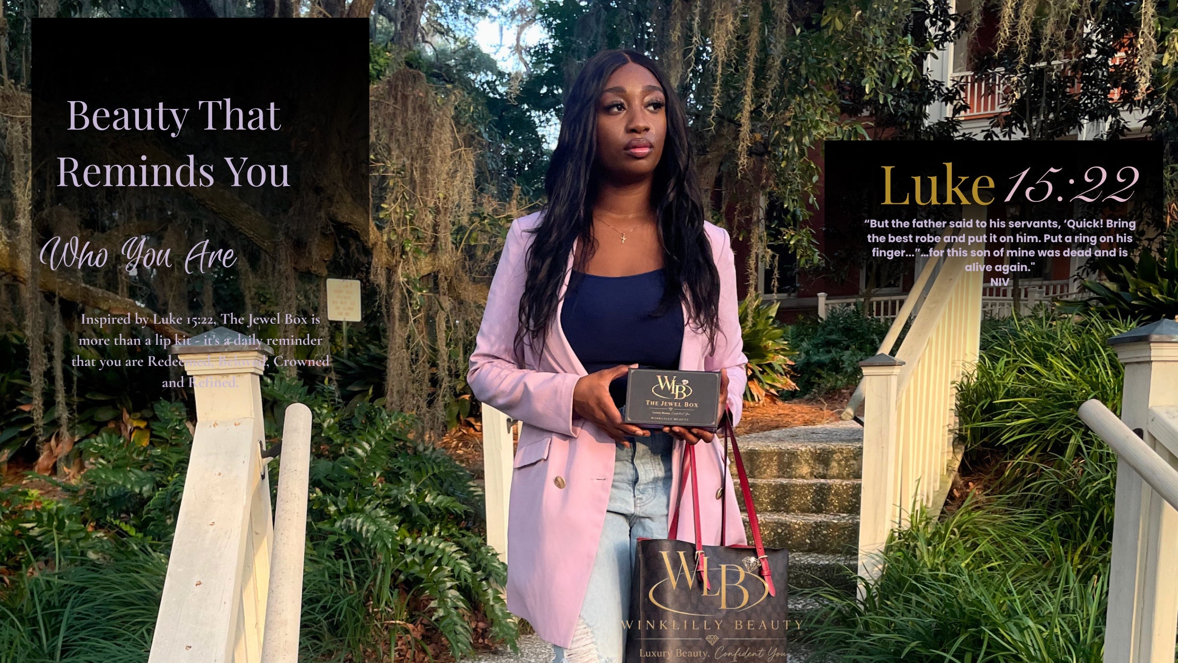 A woman stands outdoors on a garden path holding The Jewel Box, a complete lip care kit from WinkLilly Beauty that includes two lip glosses, nude and pink , a brown lip liner and a lip scrub and lip balm.
The image has text overlays on the left and right, with the left overlay reading 'Beauty That Reminds You Who You Are' and the right overlay reading 'Luke 15:22